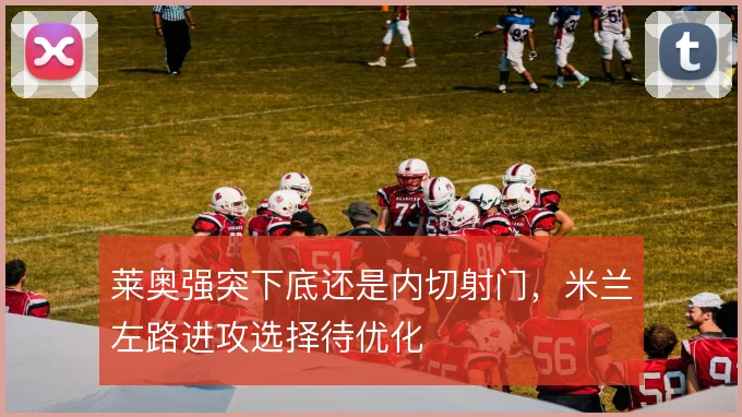 莱奥强突下底还是内切射门,米兰左路进攻选择待优化