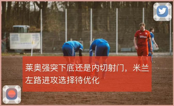 莱奥强突下底还是内切射门,米兰左路进攻选择待优化