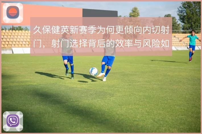 久保健英新赛季为何更倾向内切射门，射门选择背后的效率与风险如何权衡