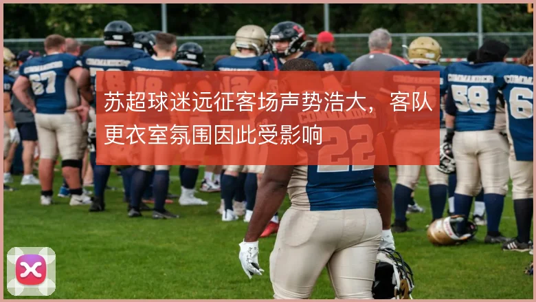 苏超球迷远征客场声势浩大,客队更衣室氛围因此受影响