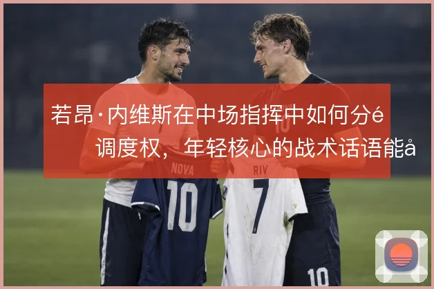 若昂·内维斯在中场指挥中如何分配调度权，年轻核心的战术话语能到哪一步