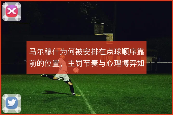 马尔穆什为何被安排在点球顺序靠前的位置,主罚节奏与心理博弈如何权衡