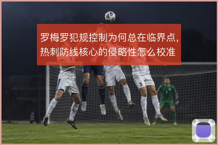 罗梅罗犯规控制为何总在临界点，热刺防线核心的侵略性怎么校准