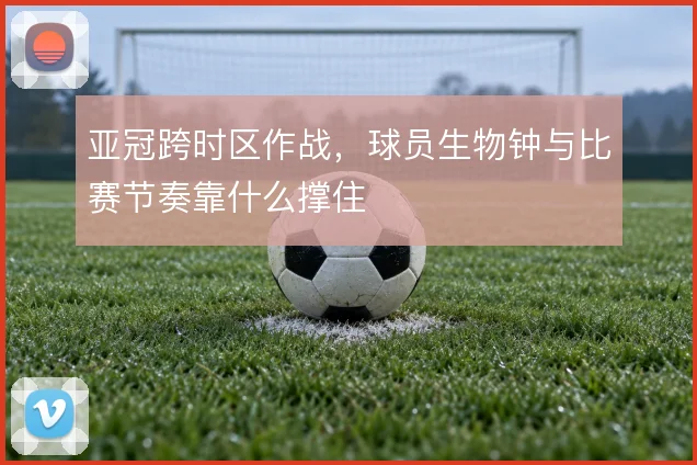 亚冠跨时区作战，球员生物钟与比赛节奏靠什么撑住