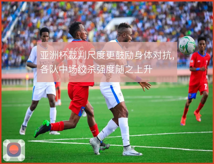亚洲杯裁判尺度更鼓励身体对抗,各队中场绞杀强度随之上升