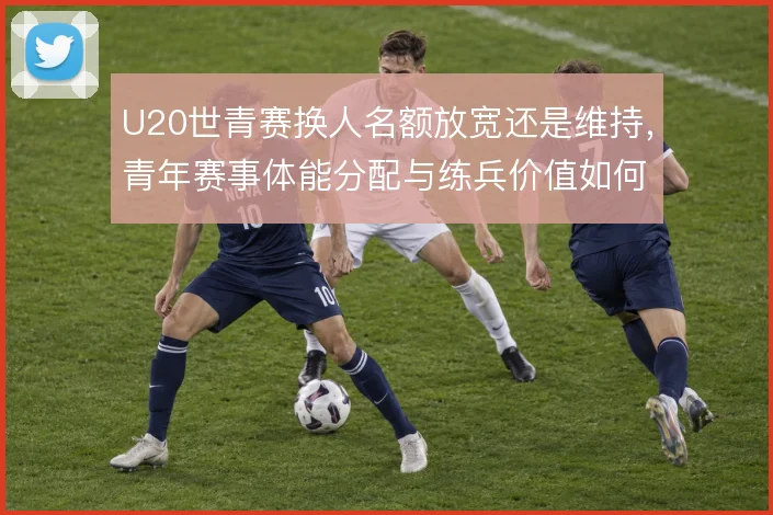 U20世青赛换人名额放宽还是维持，青年赛事体能分配与练兵价值如何权衡