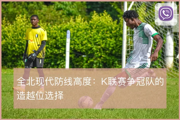 全北现代防线高度:K联赛争冠队的造越位选择