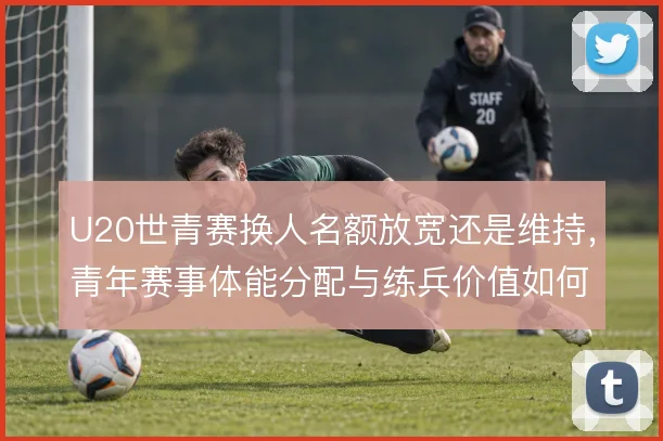 U20世青赛换人名额放宽还是维持，青年赛事体能分配与练兵价值如何权衡