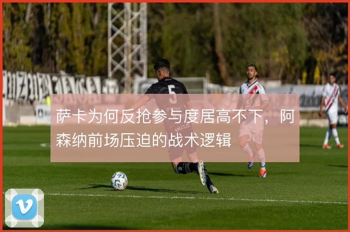 萨卡为何反抢参与度居高不下，阿森纳前场压迫的战术逻辑