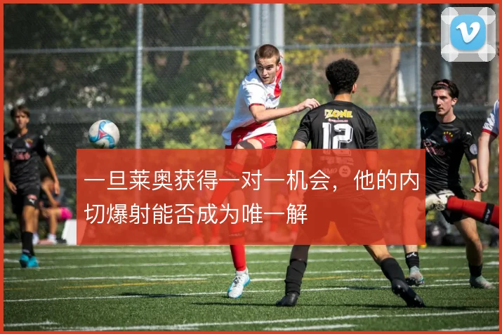 一旦莱奥获得一对一机会,他的内切爆射能否成为唯一解