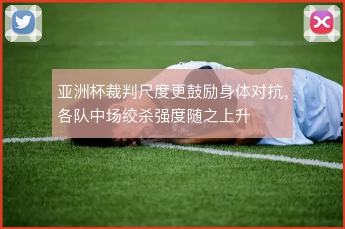 亚洲杯裁判尺度更鼓励身体对抗,各队中场绞杀强度随之上升
