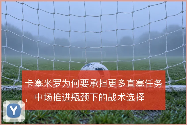 卡塞米罗为何要承担更多直塞任务,中场推进瓶颈下的战术选择