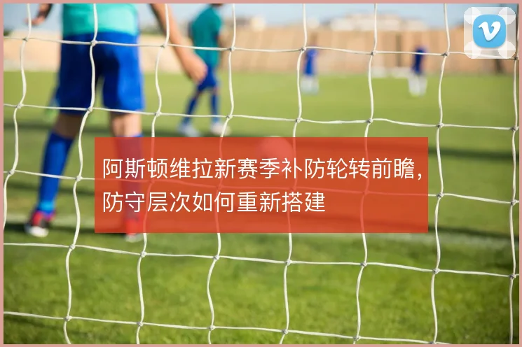 阿斯顿维拉新赛季补防轮转前瞻，防守层次如何重新搭建