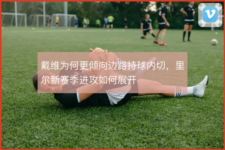 戴维为何更倾向边路持球内切,里尔新赛季进攻如何展开